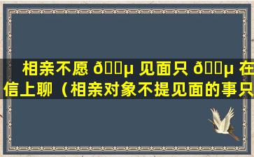 相亲不愿 🌵 见面只 🐵 在微信上聊（相亲对象不提见面的事只在微信联系为什么）